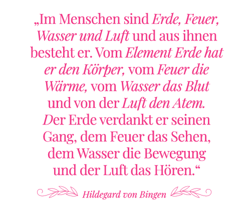 Zitat Hildegard von Bingen: Im Menschen sind Erde, Feuer, Wasser und Luft und aus ihnen besteht er. Vom Element Erde hat er den Körper, vom Feuer die Wärme, vom Wasser das Blut und von der Luft den Atem. Der Erde verdankt er seinen Gang, dem Feuer das Sehen, dem Wasser die Bewegung und der Luft das Hören.